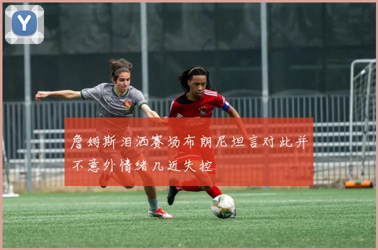 詹姆斯泪洒赛场布朗尼坦言对此并不意外情绪几近失控
