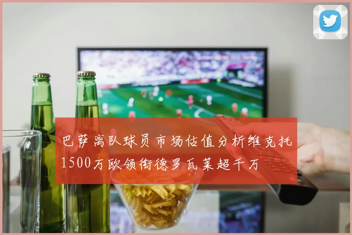 巴萨离队球员市场估值分析维克托1500万欧领衔德罗瓦莱超千万