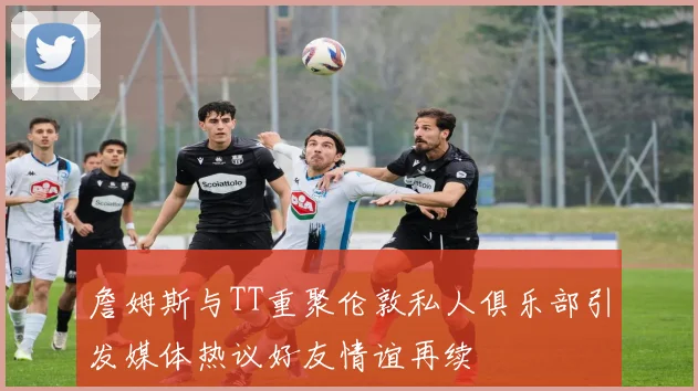 詹姆斯与TT重聚伦敦私人俱乐部引发媒体热议好友情谊再续