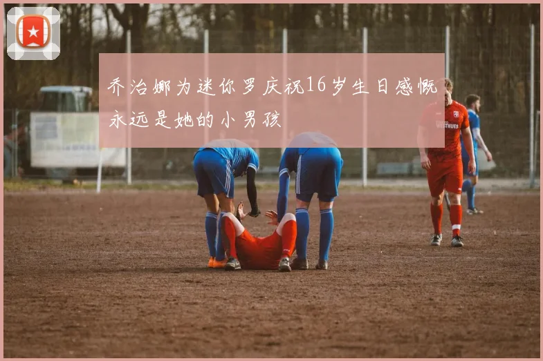 乔治娜为迷你罗庆祝16岁生日感慨永远是她的小男孩