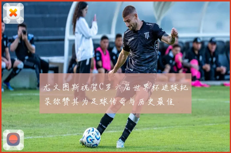 尤文图斯祝贺C罗六届世界杯进球纪录称赞其为足球传奇与历史最佳