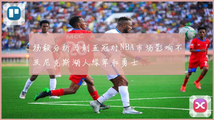 杨毅分析马刺五冠对NBA市场影响不及尼克斯湖人绿军和勇士