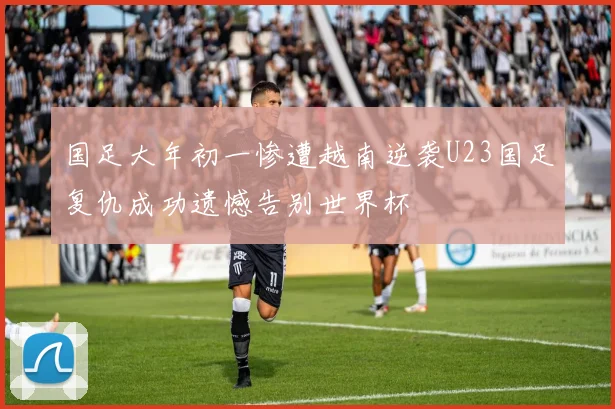 国足大年初一惨遭越南逆袭U23国足复仇成功遗憾告别世界杯
