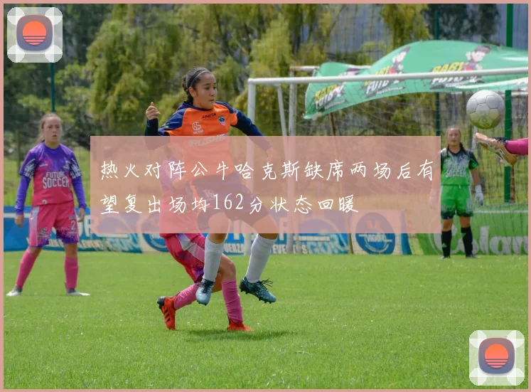 热火对阵公牛哈克斯缺席两场后有望复出场均162分状态回暖