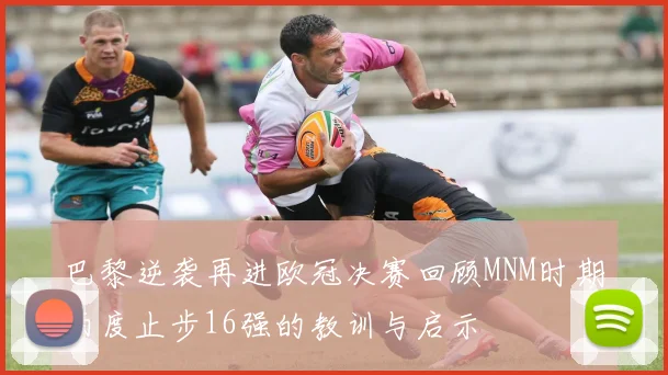 巴黎逆袭再进欧冠决赛回顾MNM时期两度止步16强的教训与启示