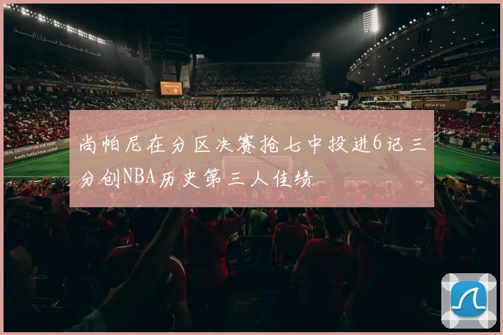 尚帕尼在分区决赛抢七中投进6记三分创NBA历史第三人佳绩
