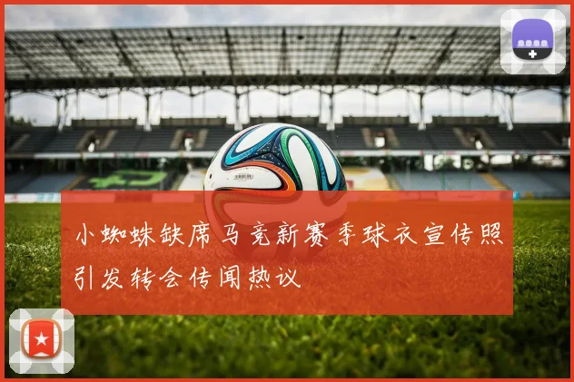 小蜘蛛缺席马竞新赛季球衣宣传照引发转会传闻热议