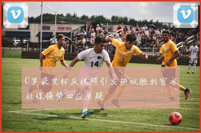 C罗获奖杯庆祝照引发热议胜利官方社媒强势回应质疑