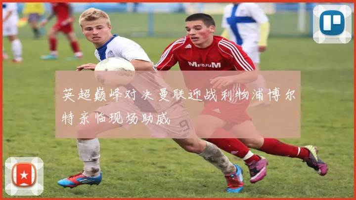 英超巅峰对决曼联迎战利物浦博尔特亲临现场助威