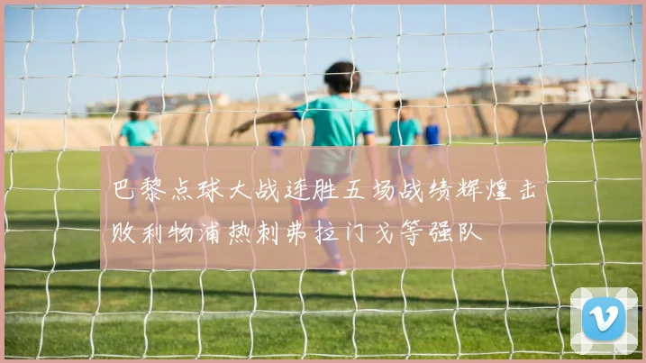 巴黎点球大战连胜五场战绩辉煌击败利物浦热刺弗拉门戈等强队