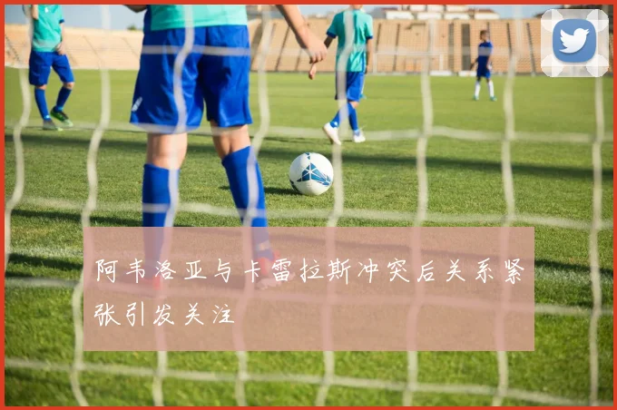 阿韦洛亚与卡雷拉斯冲突后关系紧张引发关注