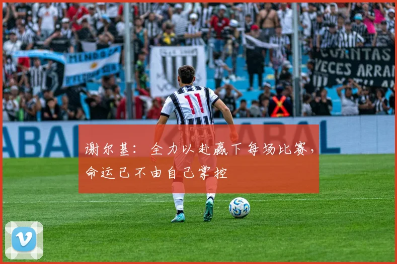 谢尔基：全力以赴赢下每场比赛，命运已不由自己掌控
