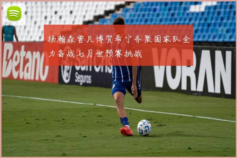 杨瀚森曾凡博贺希宁齐聚国家队全力备战七月世预赛挑战