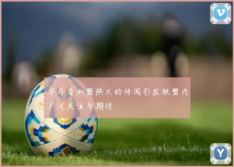 字母哥加盟热火的传闻引发联盟内广泛关注与期待