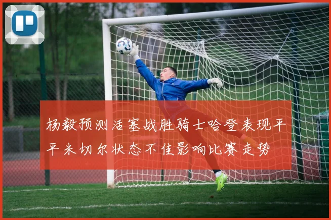 杨毅预测活塞战胜骑士哈登表现平平米切尔状态不佳影响比赛走势