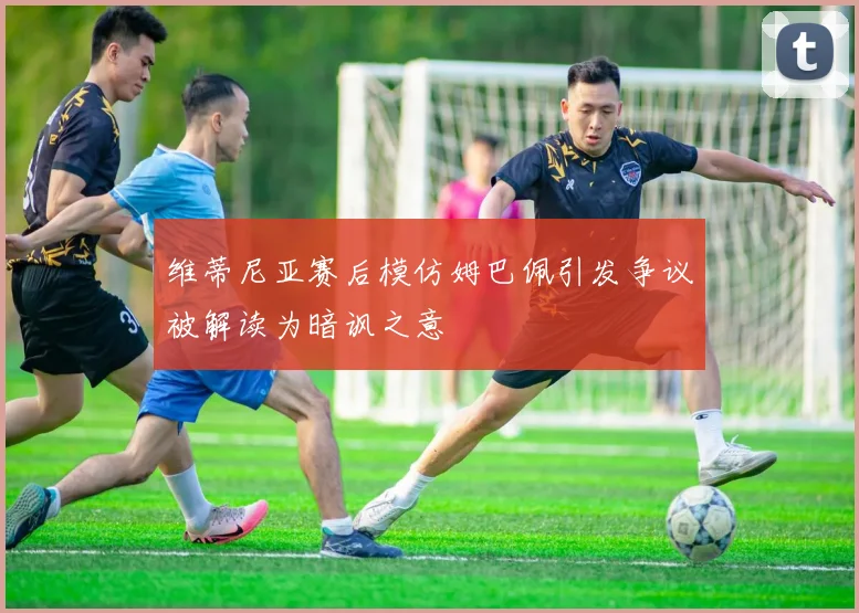 维蒂尼亚赛后模仿姆巴佩引发争议被解读为暗讽之意