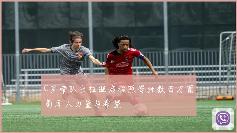 C罗带队出征晒启程照寄托数百万葡萄牙人力量与希望