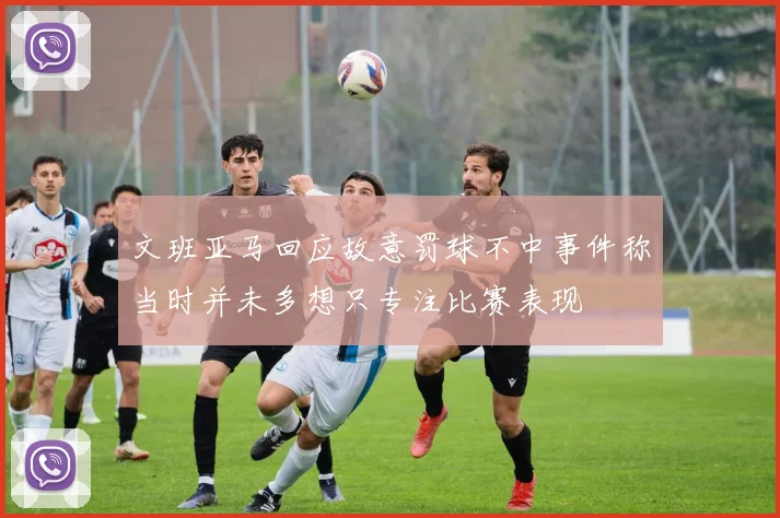 文班亚马回应故意罚球不中事件称当时并未多想只专注比赛表现