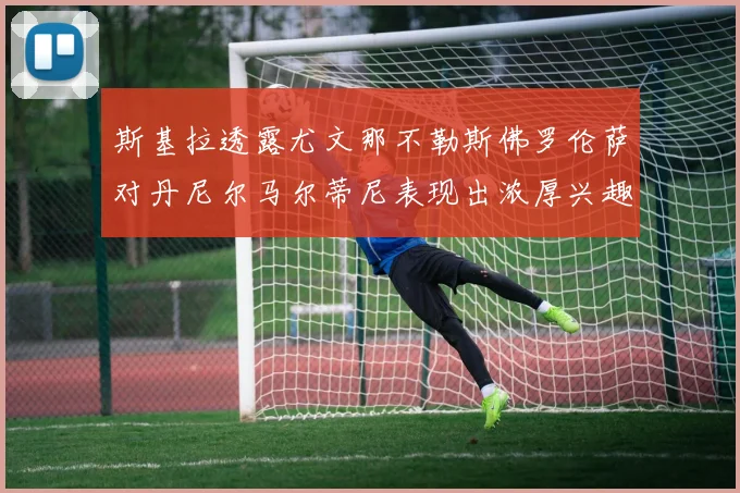 斯基拉透露尤文那不勒斯佛罗伦萨对丹尼尔马尔蒂尼表现出浓厚兴趣