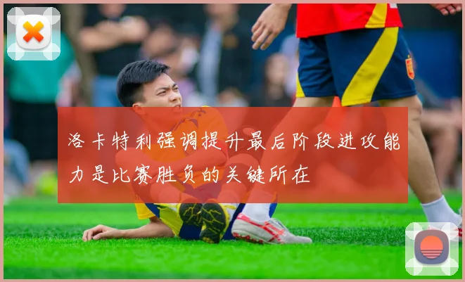洛卡特利强调提升最后阶段进攻能力是比赛胜负的关键所在