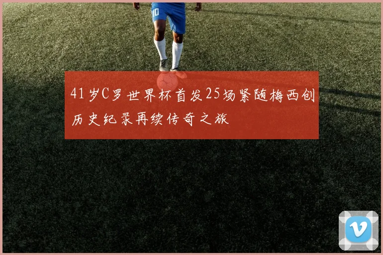 41岁C罗世界杯首发25场紧随梅西创历史纪录再续传奇之旅