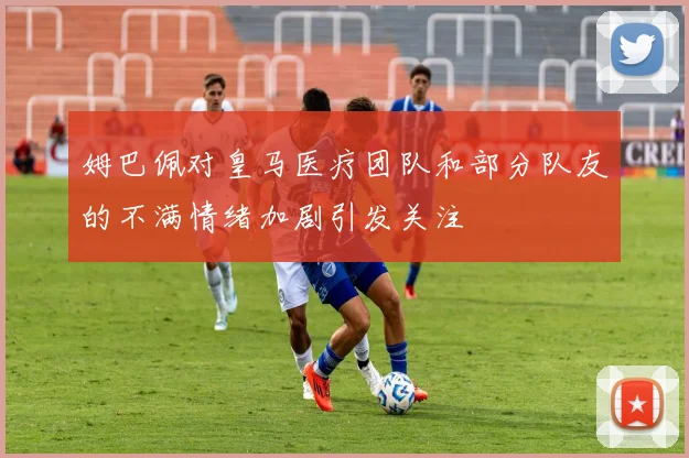 姆巴佩对皇马医疗团队和部分队友的不满情绪加剧引发关注