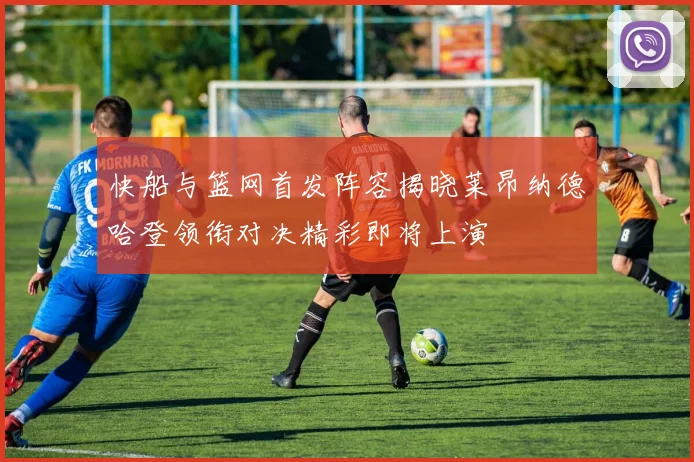 快船与篮网首发阵容揭晓莱昂纳德哈登领衔对决精彩即将上演