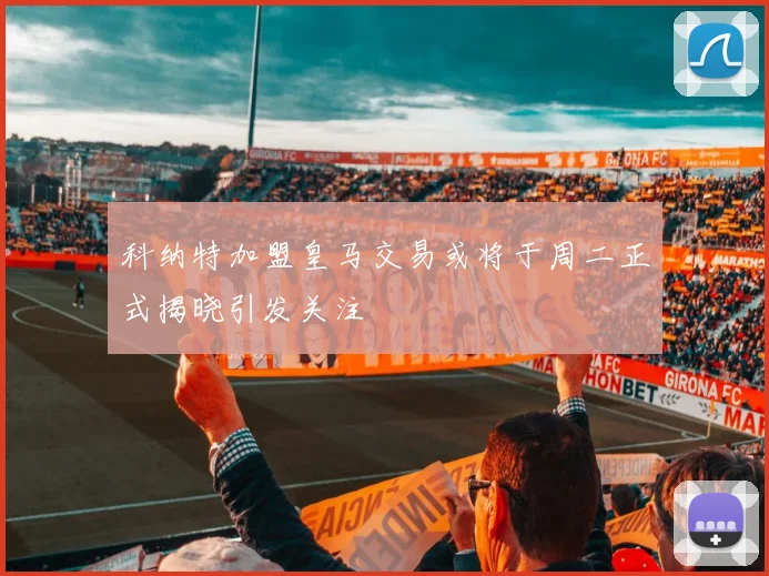 科纳特加盟皇马交易或将于周二正式揭晓引发关注